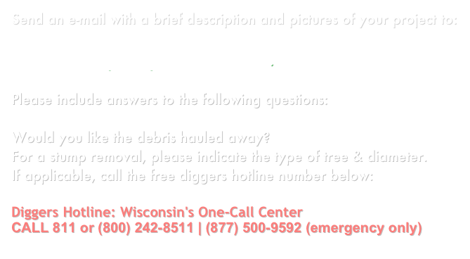 Send an e-mail with a brief description and pictures of your project to:

boardmansquickquote@live.com.

Please include answers to the following questions:

Would you like the debris hauled away?
For a stump removal, please indicate the type of tree & diameter. 
If applicable, call the free diggers hotline number below:

Diggers Hotline: Wisconsin's One-Call Center
CALL 811 or (800) 242-8511 | (877) 500-9592 (emergency only)